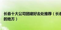 長春十大公司團建好去處推薦(長春適合集體團隊建設活動的地方)