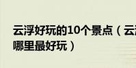 云浮好玩的10個景點(云浮好玩的地方云浮哪里最好玩)