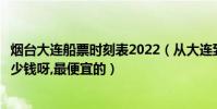 煙臺大連船票時刻表2022(從大連到山東煙臺的船票大概多少錢呀,最便宜的)