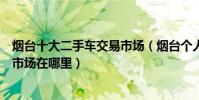 煙臺十大二手車交易市場(煙臺個人二手車市場煙臺二手車市場在哪里)