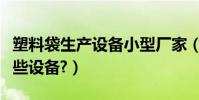 塑料袋生產設備小型廠家(生產塑料袋需要哪些設備?)