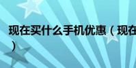 現在買什么手機優惠(現在買什么手機比較好)