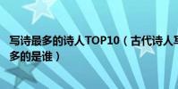 寫詩最多的詩人TOP10(古代詩人寫詩數量排名現存詩作最多的是誰)