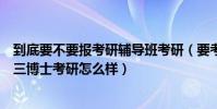 到底要不要報考研輔導班考研(要考研想報輔導班基礎不好三博士考研怎么樣)
