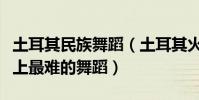 土耳其民族舞蹈(土耳其火舞為什么被稱世界上最難的舞蹈)