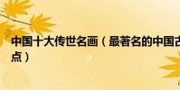 中國十大傳世名畫(最著名的中國古畫中國古代名畫杰作盤點)