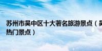 蘇州市吳中區十大著名旅游景點(吳中區有哪些好玩的地方熱門景點)