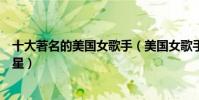 十大著名的美國女歌手(美國女歌手排名前十美國天后級歌星)