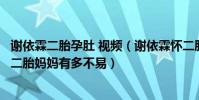 謝依霖二胎孕肚 視頻(謝依霖懷二胎肚子里一個懷里抱一個二胎媽媽有多不易)