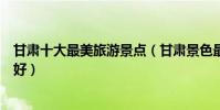 甘肅十大最美旅游景點(甘肅景色最美的地方甘肅哪里風景好)
