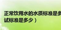 正常飲用水的水質標準是多少(正常飲用水測試標準是多少)