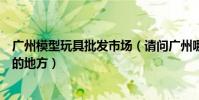 廣州模型玩具批發市場(請問廣州哪里有批發動漫玩具模型的地方)