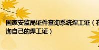 國家安監局證件查詢系統焊工證(在國家安監局網站怎樣查詢自己的焊工證)