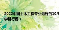 2022中國土木工程專業最好的10所大學(全國土木工程大學排行榜)