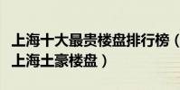 上海十大最貴樓盤排行榜(上海十大最貴小區上海土豪樓盤)