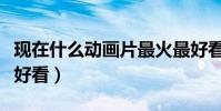 現在什么動畫片最火最好看(現在什么動畫片好看)