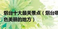 煙臺十大最美景點(煙臺哪里風景最好煙臺景色美麗的地方)