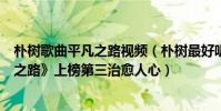 樸樹歌曲平凡之路視頻(樸樹最好聽的歌曲top10:《平凡之路》上榜第三治愈人心)