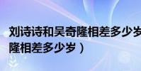 劉詩詩和吳奇隆相差多少歲了(劉詩詩和吳奇隆相差多少歲)