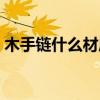 木手鏈什么材質的好（木制的手鏈都有哪些）