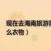 現在去海南旅游需要帶什么衣服（現在去海南旅游該準備什么衣物）