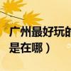 廣州最好玩的地方前十名（廣州最好玩的地方是在哪）