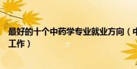 最好的十個中藥學專業就業方向(中藥學專業可以從事什么工作)