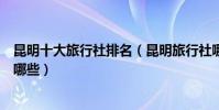 昆明十大旅行社排名(昆明旅行社哪家好昆明地接旅行社有哪些)