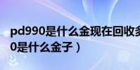 pd990是什么金現在回收多少錢一克(PD990是什么金子)