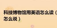 科技博物館用英語怎么讀(科技博物館用英語怎么說)