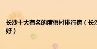 長沙十大有名的度假村排行榜(長沙休閑度假勝地哪里比較好)