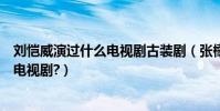 劉愷威演過什么電視劇古裝劇(張檬和劉愷威演過哪些古裝電視劇?)