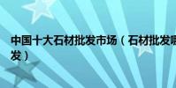 中國十大石材批發市場(石材批發哪里最便宜石材在哪里批發)