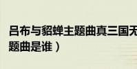 呂布與貂蟬主題曲真三國無雙(呂布與貂蟬主題曲是誰)