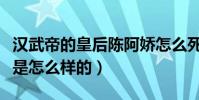 漢武帝的皇后陳阿嬌怎么死的(她的生平簡介是怎么樣的)