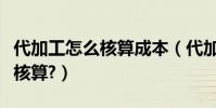 代加工怎么核算成本(代加工產品成本應如何核算?)