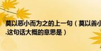 莫以惡小而為之的上一句(莫以善小而為之,莫以惡小而不為.這句話大概的意思是)
