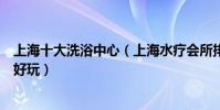 上海十大洗浴中心(上海水療會所排行榜上海休閑會所哪里好玩)