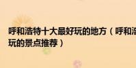 呼和浩特十大最好玩的地方(呼和浩特哪里好玩呼和浩特好玩的景點推薦)