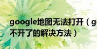 google地圖無法打開(google手機地圖打不開了的解決方法)