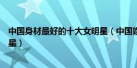 中國身材最好的十大女明星(中國娛樂圈最性感的十大女明星)