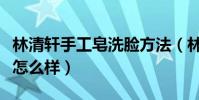 林清軒手工皂洗臉方法(林清軒的手工皂洗臉怎么樣)