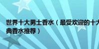 世界十大男士香水(最受歡迎的十大男士香水適合男士的經典香水推薦)