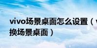 vivo場景桌面怎么設置(vivo如何使用和切換場景桌面)