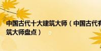 中國古代十大建筑大師(中國古代有哪些著名建筑師歷史建筑大師盤點)