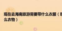 現在去海南旅游需要帶什么衣服(現在去海南旅游該準備什么衣物)