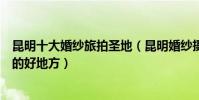 昆明十大婚紗旅拍圣地(昆明婚紗攝影景點昆明拍攝婚紗照的好地方)