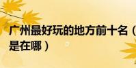 廣州最好玩的地方前十名(廣州最好玩的地方是在哪)