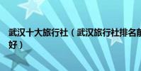 武漢十大旅行社(武漢旅行社排名前十名武漢旅游公司哪家好)