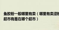 魚膠粉一般哪里有賣(哪里有賣澄粉、瓊脂和魚膠粉的如果超市有是在哪個超市)